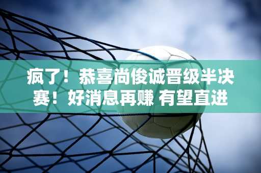 疯了！恭喜尚俊诚晋级半决赛！好消息再赚 有望直进总决赛