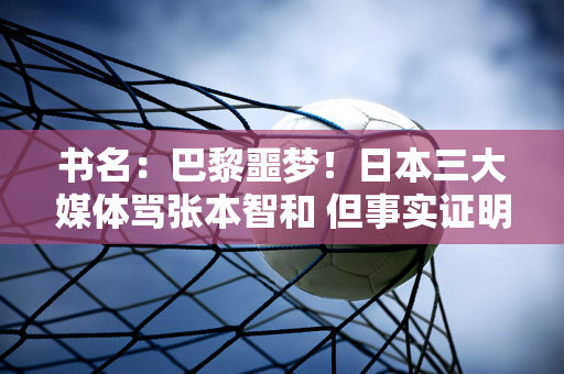 书名：巴黎噩梦！日本三大媒体骂张本智和 但事实证明他们从来没有把他当成自己人