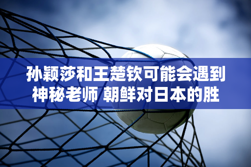 孙颖莎和王楚钦可能会遇到神秘老师 朝鲜对日本的胜利不容小觑 巴黎争夺冠军需要小心谨慎