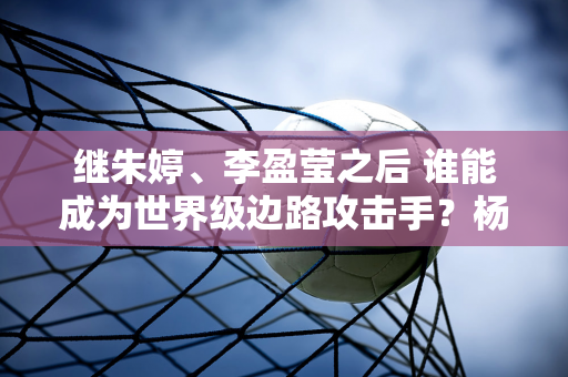 继朱婷、李盈莹之后 谁能成为世界级边路攻击手？杨树明、黄悦欣、董雨涵都抱有希望