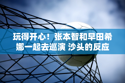 玩得开心！张本智和早田希娜一起去巡演 沙头的反应实在是太真实了 我都不想再装了