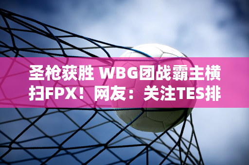 圣枪获胜 WBG团战霸主横扫FPX！网友：关注TES排名TOP4