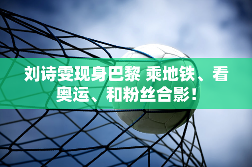 刘诗雯现身巴黎 乘地铁、看奥运、和粉丝合影！