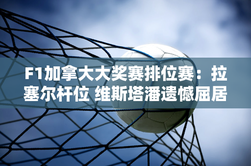 F1加拿大大奖赛排位赛：拉塞尔杆位 维斯塔潘遗憾屈居第二 周冠宇第20