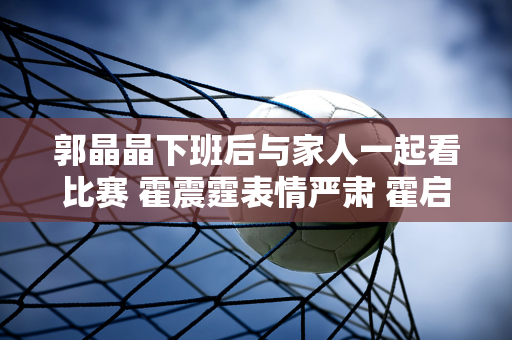 郭晶晶下班后与家人一起看比赛 霍震霆表情严肃 霍启刚为夺得金牌欢呼