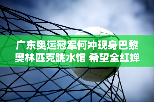 广东奥运冠军何冲现身巴黎奥林匹克跳水馆 希望全红婵减轻压力 继续跳下去