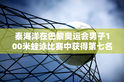 秦海洋在巴黎奥运会男子100米蛙泳比赛中获得第七名 唐千霆、徐嘉余、杨俊轩分别晋级决赛