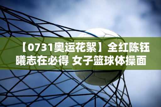 【0731奥运花絮】全红陈钰曦志在必得 女子篮球体操面临挑战