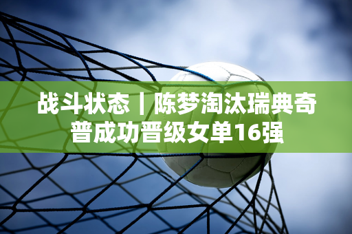 战斗状态｜陈梦淘汰瑞典奇普成功晋级女单16强