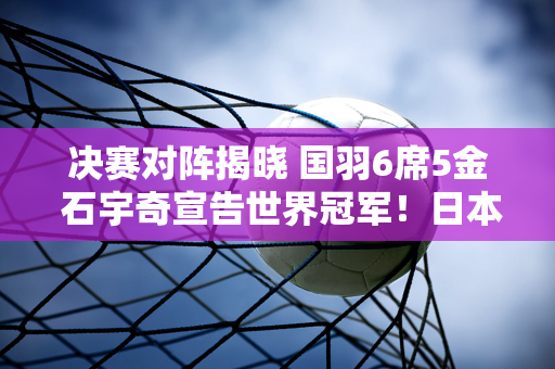 决赛对阵揭晓 国羽6席5金 石宇奇宣告世界冠军！日本、韩国、丹麦各1席