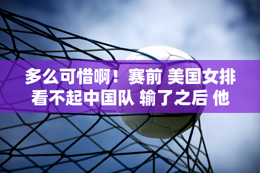 多么可惜啊！赛前 美国女排看不起中国队 输了之后 他们就惨了 下一场输不起