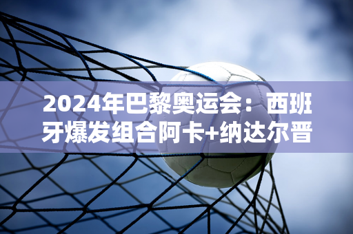 2024年巴黎奥运会：西班牙爆发组合阿卡+纳达尔晋级男双8强