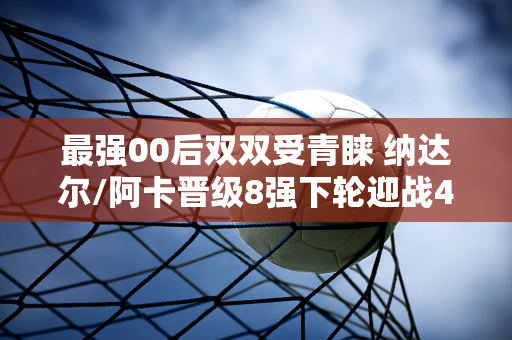 最强00后双双受青睐 纳达尔/阿卡晋级8强下轮迎战4号种子