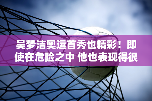 吴梦洁奥运首秀也精彩！即使在危险之中 他也表现得很好！多次力挽狂澜！