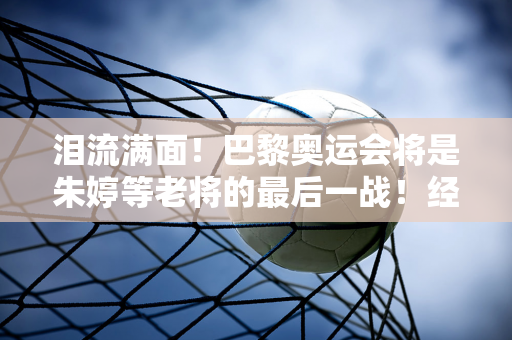 泪流满面！巴黎奥运会将是朱婷等老将的最后一战！经过多年的奋斗 希望能有一个圆满的结果！