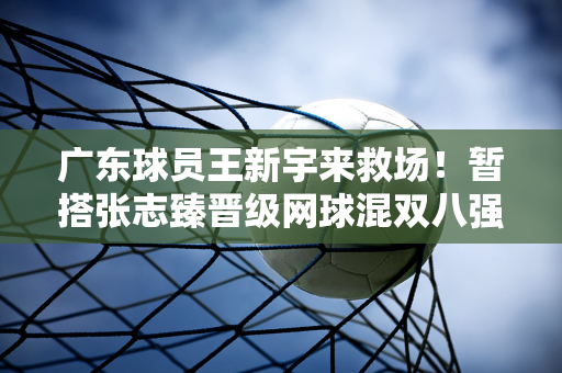 广东球员王新宇来救场！暂搭张志臻晋级网球混双八强