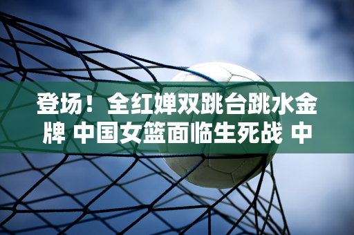 登场！全红婵双跳台跳水金牌 中国女篮面临生死战 中国男篮首局失利