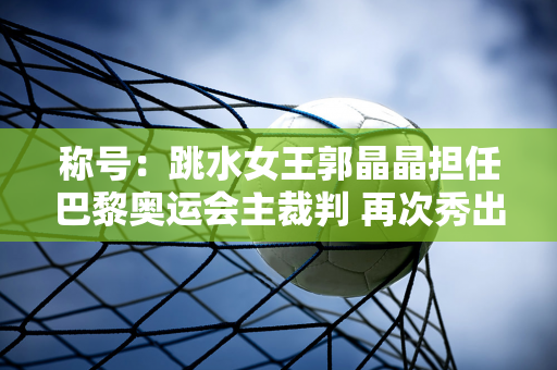 称号：跳水女王郭晶晶担任巴黎奥运会主裁判 再次秀出美丽身材 赚足眼球