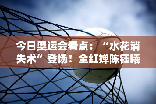 今日奥运会看点：“水花消失术”登场！全红婵陈钰曦携手夺金