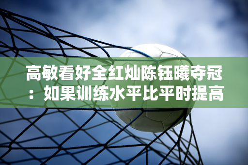 高敏看好全红灿陈钰曦夺冠：如果训练水平比平时提高70% 冠军就有保障