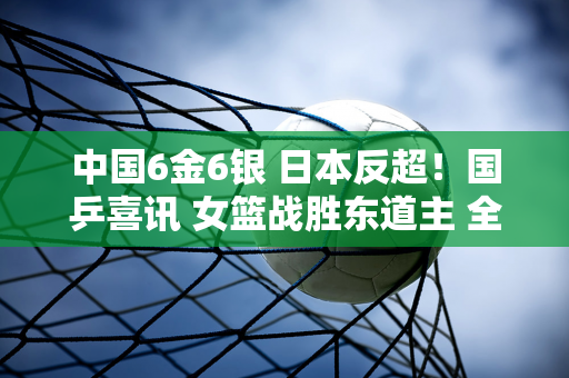 中国6金6银 日本反超！国乒喜讯 女篮战胜东道主 全队奔向金牌