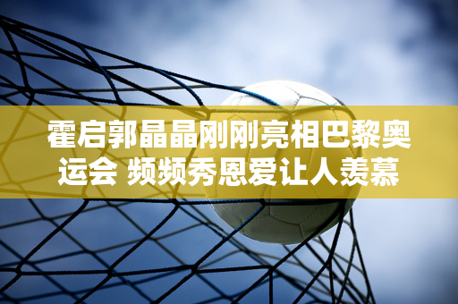 霍启郭晶晶刚刚亮相巴黎奥运会 频频秀恩爱让人羡慕不已 结婚多年 他们的爱情始终如一