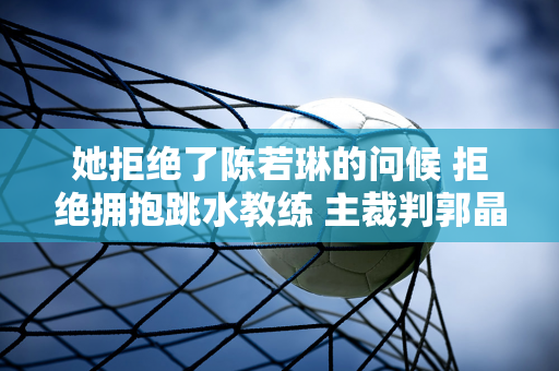 她拒绝了陈若琳的问候 拒绝拥抱跳水教练 主裁判郭晶晶的表演非常精彩