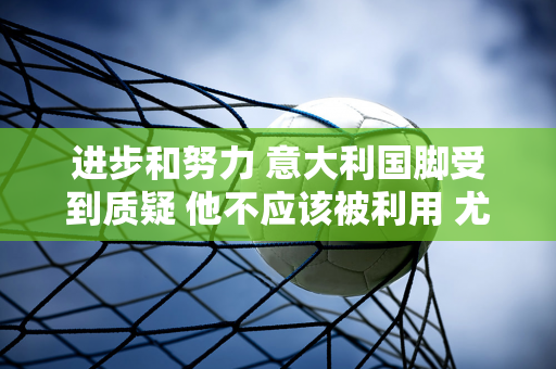 进步和努力 意大利国脚受到质疑 他不应该被利用 尤文引援遇到问题