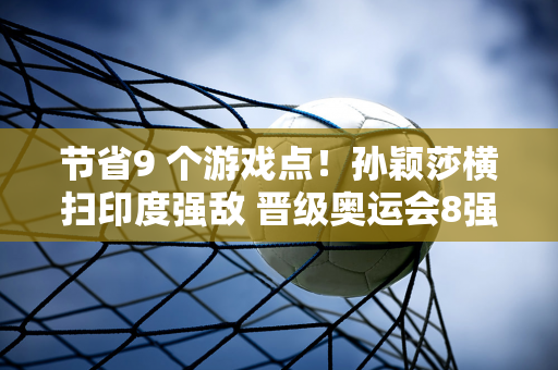 节省9 个游戏点！孙颖莎横扫印度强敌 晋级奥运会8强 刘国梁带头鼓掌