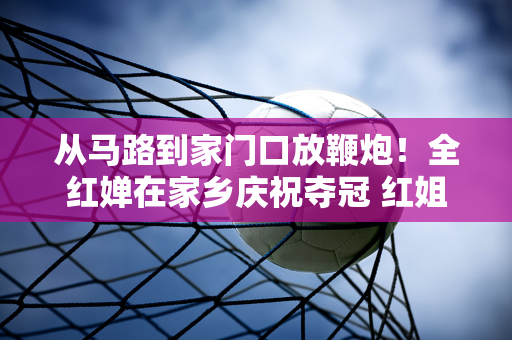 从马路到家门口放鞭炮！全红婵在家乡庆祝夺冠 红姐家门口挤满了人