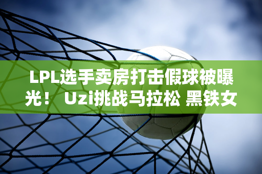 LPL选手卖房打击假球被曝光！ Uzi挑战马拉松 黑铁女主持人退出解说杯