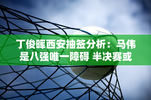 丁俊晖西安抽签分析：马伟是八强唯一障碍 半决赛或将迎战火箭！