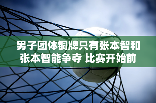 男子团体铜牌只有张本智和张本智能争夺 比赛开始前目标：尽全力赢得三项奖牌