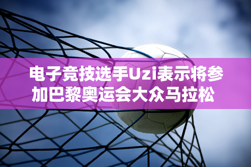 电子竞技选手Uzi表示将参加巴黎奥运会大众马拉松 谷爱凌也报名参加比赛跑“全程马拉松”