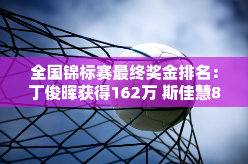 全国锦标赛最终奖金排名：丁俊晖获得162万 斯佳慧8万排名第17 范正毅排名第33