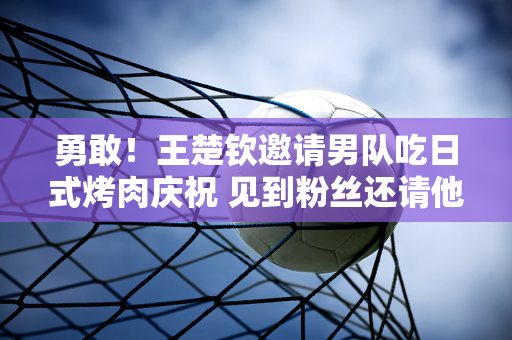 勇敢！王楚钦邀请男队吃日式烤肉庆祝 见到粉丝还请他们吃烤肉+吐司 全喝了