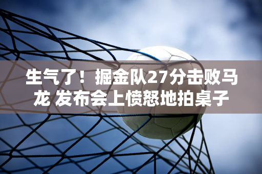 生气了！掘金队27分击败马龙 发布会上愤怒地拍桌子 称赞威少 批评琪琪穆雷