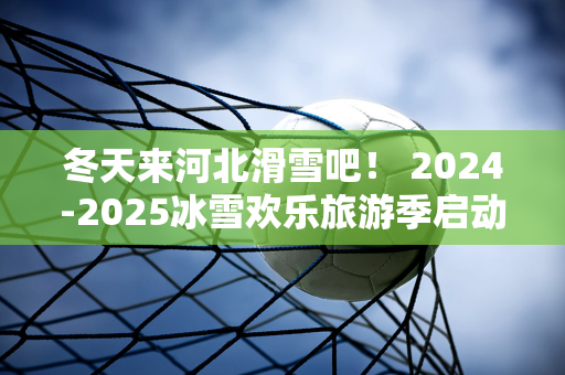 冬天来河北滑雪吧！ 2024-2025冰雪欢乐旅游季启动