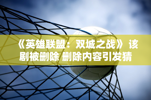 《英雄联盟：双城之战》 该剧被删除 删除内容引发猜测