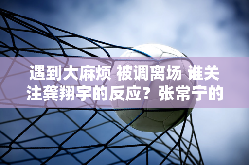 遇到大麻烦 被调离场 谁关注龚翔宇的反应？张常宁的举动暖心