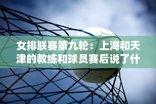 女排联赛第九轮：上海和天津的教练和球员赛后说了什么？技术统计数据揭晓