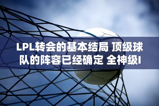 LPL转会的基本结局 顶级球队的阵容已经确定 全神级IG来了！