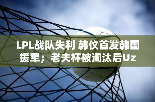 LPL战队失利 韩仪首发韩国援军；老夫杯被淘汰后Uzi承认：那是一段美好的时光