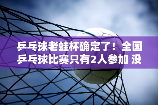 乒乓球老蛙杯确定了！全国乒乓球比赛只有2人参加 没有王楚钦和范振东