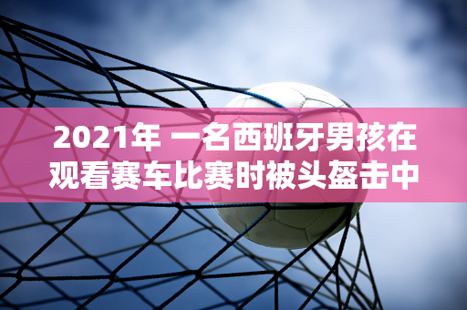 2021年 一名西班牙男孩在观看赛车比赛时被头盔击中 没想到 他得到了一笔意外之财