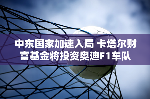 中东国家加速入局 卡塔尔财富基金将投资奥迪F1车队