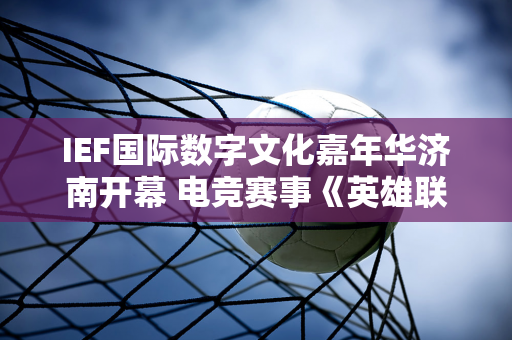 IEF国际数字文化嘉年华济南开幕 电竞赛事《英雄联盟》等经典项目点燃全场